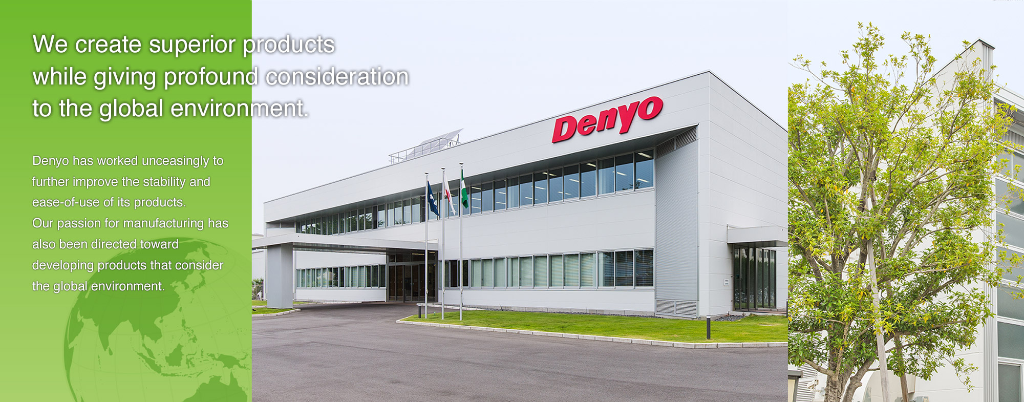 Denyo has worked unceasingly to further improve the stability and ease-of-use of its products. 
Our passion for manufacturing has also been directed toward developing products that consider the global environment. 