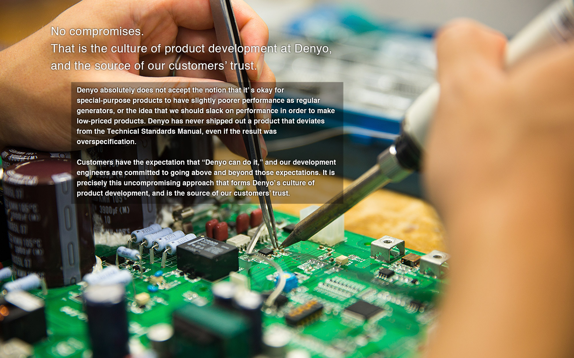 Denyo absolutely does not accept the notion that it’s okay for special-purpose products to have slightly poorer performance as regular generators, or the idea that we should slack on performance in order to make low-priced products. Denyo has never shipped out a product that deviates from the Technical Standards Manual, even if the result was overspecification. 
Customers have the expectation that “Denyo can do it,” and our development engineers are committed to going above and beyond those expectations. It is precisely this uncompromising approach that forms Denyo’s culture of product development, and is the source of our customers’ trust. 
