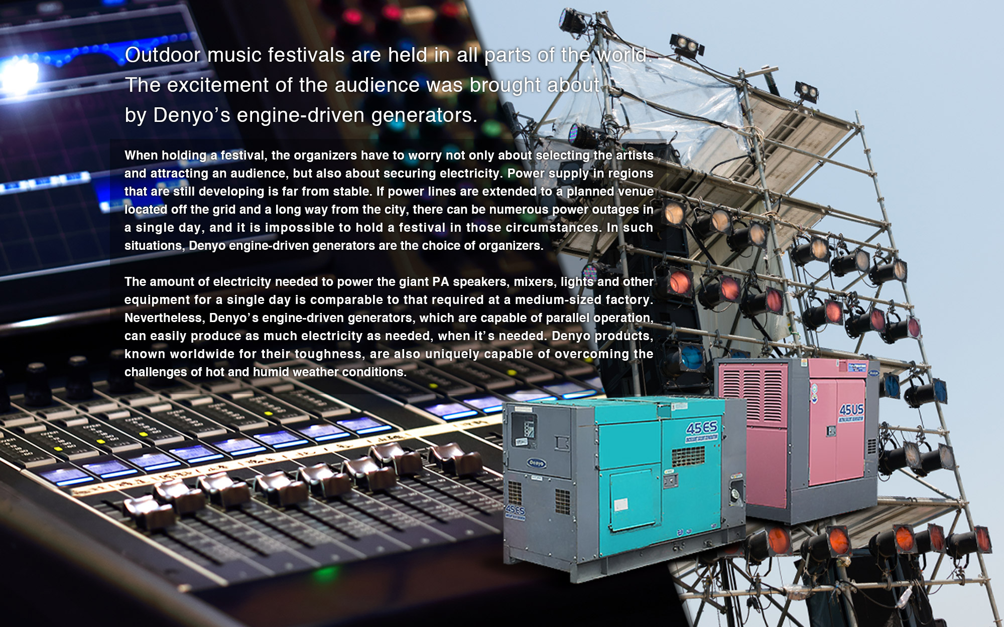 When holding a festival, the organizers have to worry not only about selecting the artists and attracting an audience, but also about securing electricity. Power supply in regions that are still developing is far from stable. If power lines are extended to a planned venue located off the grid and a long way from the city, there can be numerous power outages in a single day, and it is impossible to hold a festival in those circumstances. In such situations, Denyo engine-driven generators are the choice of organizers.
The amount of electricity needed to power the giant PA speakers, mixers, lights and other equipment for a single day is comparable to that required at a medium-sized factory. Nevertheless, Denyo’s engine-driven generators, which are capable of parallel operation, can easily produce as much electricity as needed, when it’s needed. Denyo products, known worldwide for their toughness, are also uniquely capable of overcoming the challenges of hot and humid weather conditions.