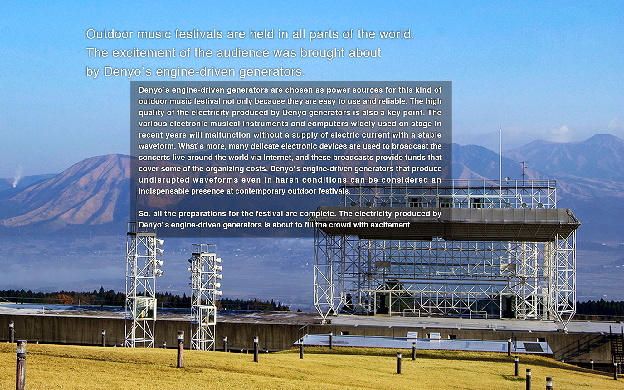 Denyo’s engine-driven generators are chosen as power sources for this kind of outdoor music festival not only because they are easy to use and reliable. The high quality of the electricity produced by Denyo generators is also a key point. The various electronic musical instruments and computers widely used on stage in recent years will malfunction without a supply of electric current with a stable waveform. What’s more, many delicate electronic devices are used to broadcast the concerts live around the world via Internet, and these broadcasts provide funds that cover some of the organizing costs. Denyo’s engine-driven generators that produce undisrupted waveforms even in harsh conditions can be considered an indispensable presence at contemporary outdoor festivals.
So, all the preparations for the festival are complete. The electricity produced by Denyo’s engine-driven generators is about to fill the crowd with excitement. 