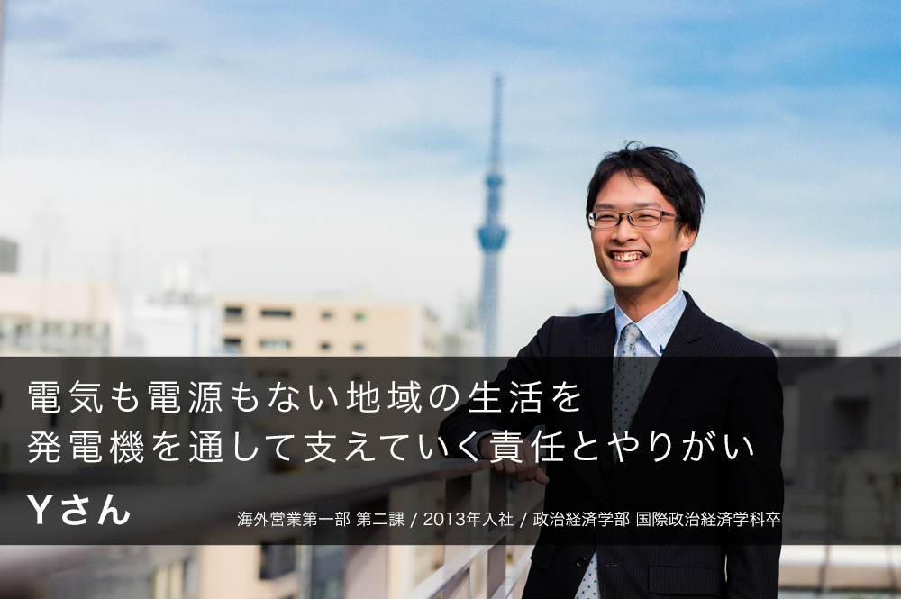 電気も電源もない地域の生活を発電機を通して支えていく責任とやりがい Yさん 2013年入社 海外営業第一部　第二課 政治経済学部　国際政治経済学科卒