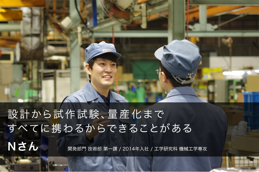 設計から試作試験、量産化まで すべてに携わるからできることがある Nさん 開発部門 技術部 第一課 / 2014年入社 / 工学研究科 機械工学専攻 