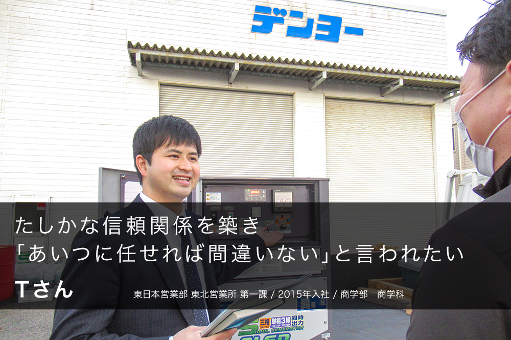 たしかな信頼関係を築き「あいつに任せれば間違いない」と言われたい Tさん 東日本営業部 東北営業所 第一課 / 2015年入社 / 商学部 商学科